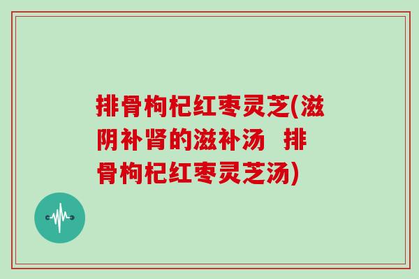 排骨枸杞红枣灵芝(滋阴补肾的滋补汤  排骨枸杞红枣灵芝汤)