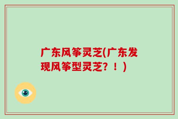 广东风筝灵芝(广东发现风筝型灵芝？！)