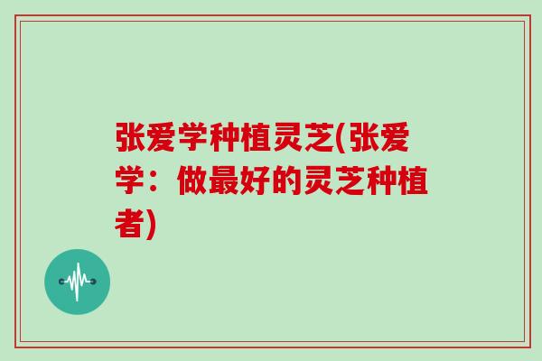 张爱学种植灵芝(张爱学：做最好的灵芝种植者)