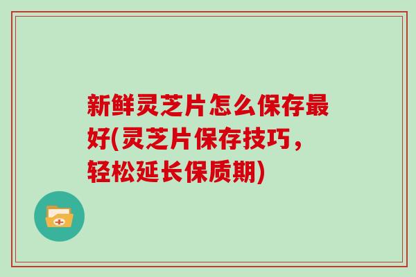 新鲜灵芝片怎么保存最好(灵芝片保存技巧，轻松延长保质期)