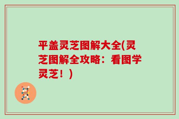 平盖灵芝图解大全(灵芝图解全攻略：看图学灵芝！)