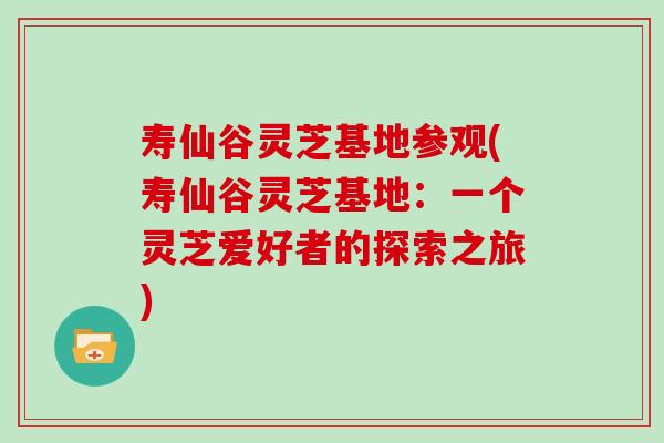 寿仙谷灵芝基地参观(寿仙谷灵芝基地：一个灵芝爱好者的探索之旅)