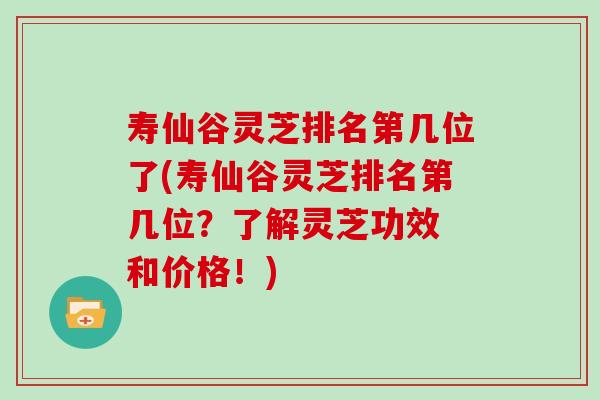寿仙谷灵芝排名第几位了(寿仙谷灵芝排名第几位？了解灵芝功效 和价格！)