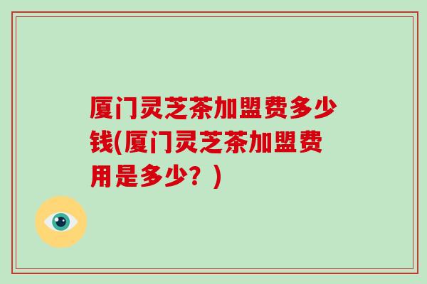 厦门灵芝茶加盟费多少钱(厦门灵芝茶加盟费用是多少?)-第1张图片-灵芝大师 厦门灵芝茶加盟费多少钱(厦门灵芝茶加盟费用是多少?)-第1张图片-灵芝大师