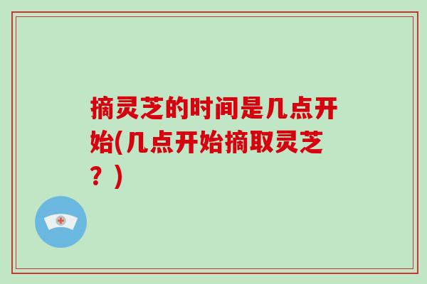 摘灵芝的时间是几点开始(几点开始摘取灵芝？)