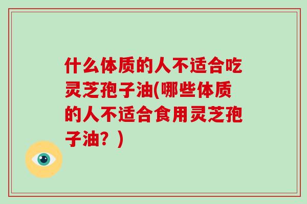 什么体质的人不适合吃灵芝孢子油(哪些体质的人不适合食用灵芝孢子油？)