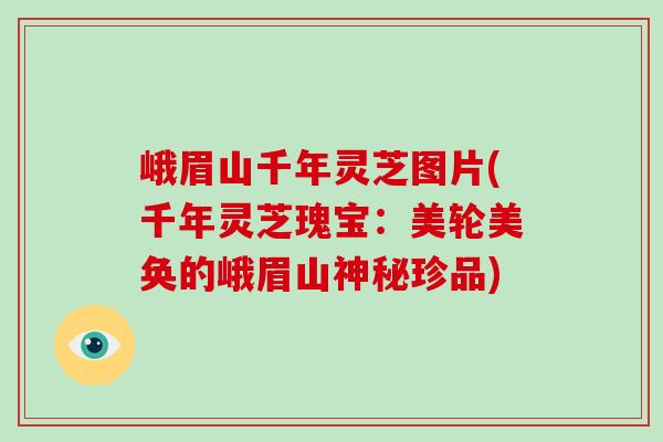 峨眉山千年灵芝图片(千年灵芝瑰宝：美轮美奂的峨眉山神秘珍品)