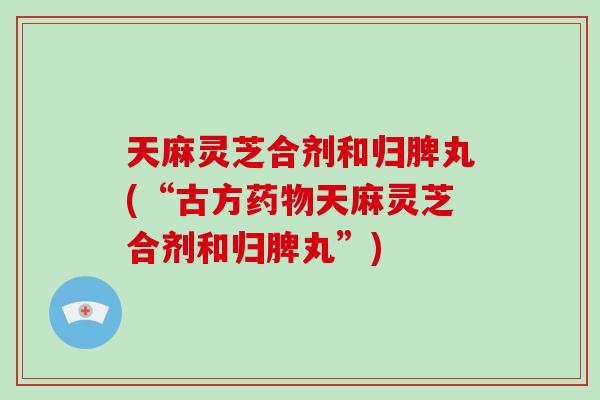 天麻灵芝合剂和归脾丸(“古方药物天麻灵芝合剂和归脾丸”)