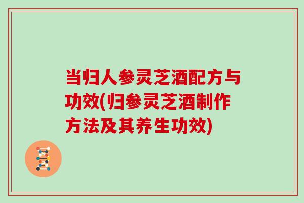 当归人参灵芝酒配方与功效(归参灵芝酒制作方法及其养生功效)