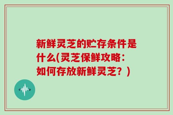 新鲜灵芝的贮存条件是什么(灵芝保鲜攻略：如何存放新鲜灵芝？)