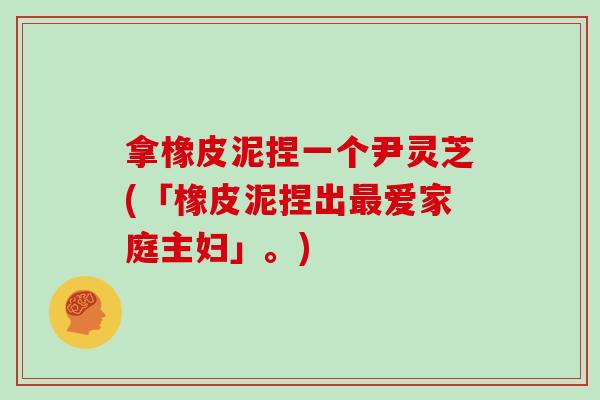 拿橡皮泥捏一个尹灵芝(「橡皮泥捏出最爱家庭主妇」。)-第1张图片-灵芝大师