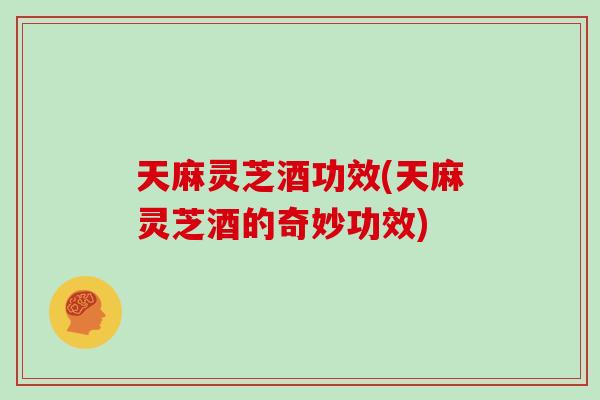 天麻灵芝酒功效(天麻灵芝酒的奇妙功效)