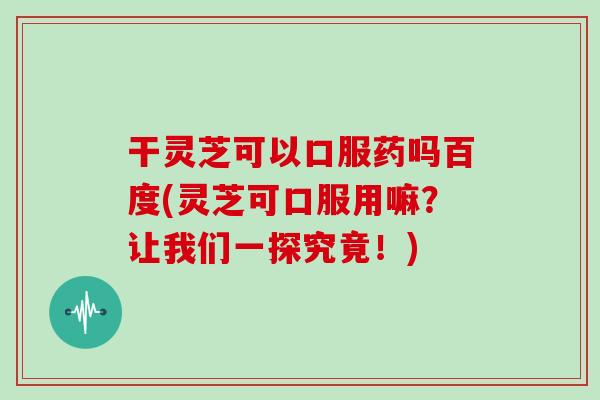 干灵芝可以口服药吗百度(灵芝可口服用嘛？让我们一探究竟！)