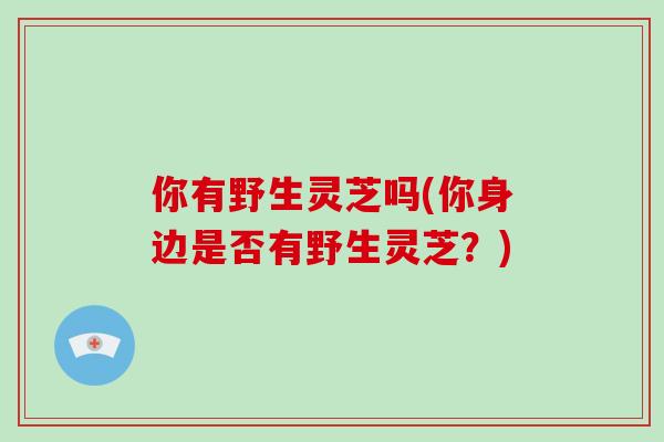 你有野生灵芝吗(你身边是否有野生灵芝？)