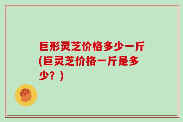巨形灵芝价格多少一斤(巨灵芝价格一斤是多少？)