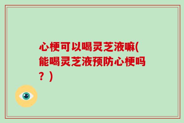 心梗可以喝灵芝液嘛(能喝灵芝液预防心梗吗？)