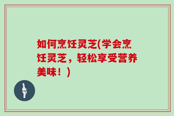 如何烹饪灵芝(学会烹饪灵芝，轻松享受营养美味！)
