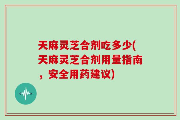 天麻灵芝合剂吃多少(天麻灵芝合剂用量指南，安全用药建议)