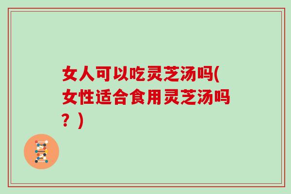 女人可以吃灵芝汤吗(女性适合食用灵芝汤吗？)