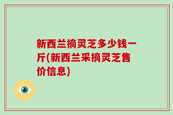 新西兰摘灵芝多少钱一斤(新西兰采摘灵芝售价信息)