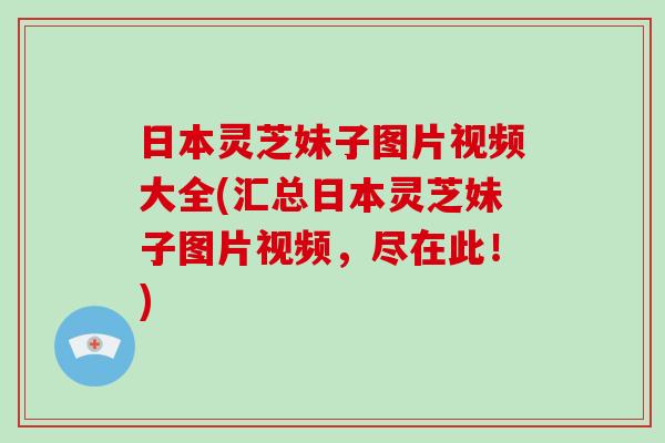 日本灵芝妹子图片视频大全(汇总日本灵芝妹子图片视频，尽在此！)