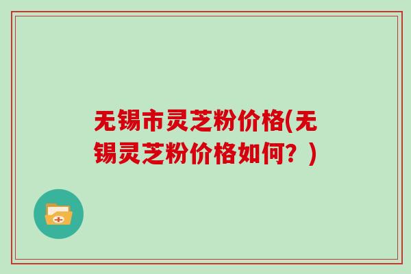 无锡市灵芝粉价格(无锡灵芝粉价格如何？)
