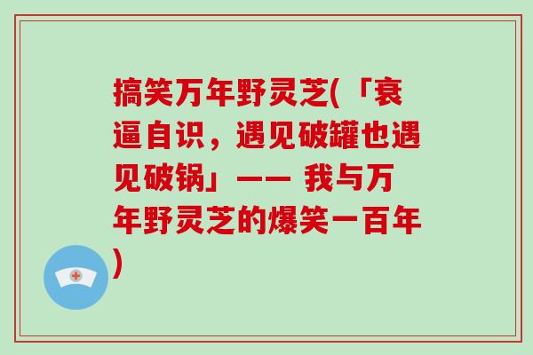 搞笑万年野灵芝(「衰逼自识，遇见破罐也遇见破锅」—— 我与万年野灵芝的爆笑一百年)-第1张图片-灵芝大师