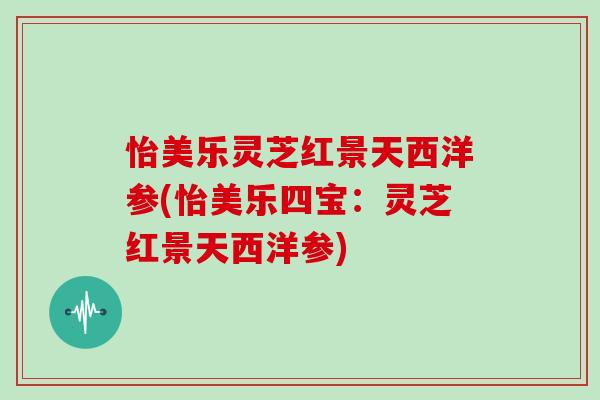 怡美乐灵芝红景天西洋参(怡美乐四宝：灵芝红景天西洋参)
