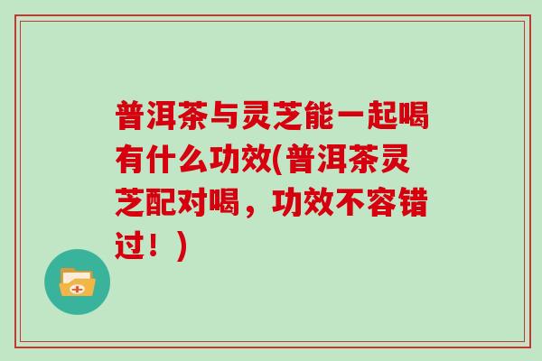 普洱茶与灵芝能一起喝有什么功效(普洱茶灵芝配对喝，功效不容错过！)
