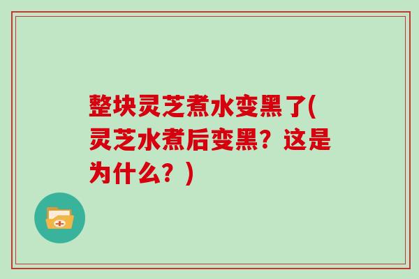 整块灵芝煮水变黑了(灵芝水煮后变黑？这是为什么？)