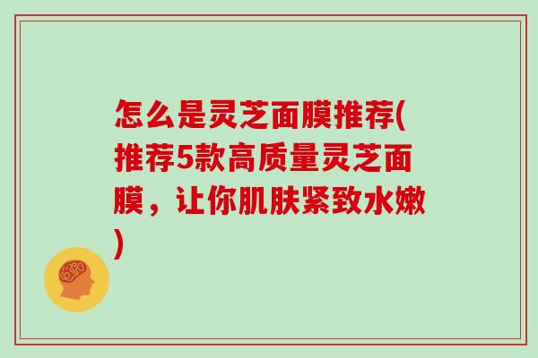怎么是灵芝面膜推荐(推荐5款高质量灵芝面膜,让你肌肤紧致水嫩)-第1张图片-灵芝大师 怎么是灵芝面膜推荐(推荐5款高质量灵芝面膜,让你肌肤紧致水嫩)-第1张图片-灵芝大师