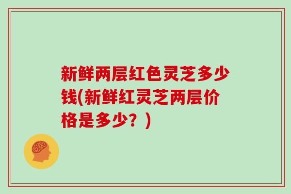 新鲜两层红色灵芝多少钱(新鲜红灵芝两层价格是多少？)
