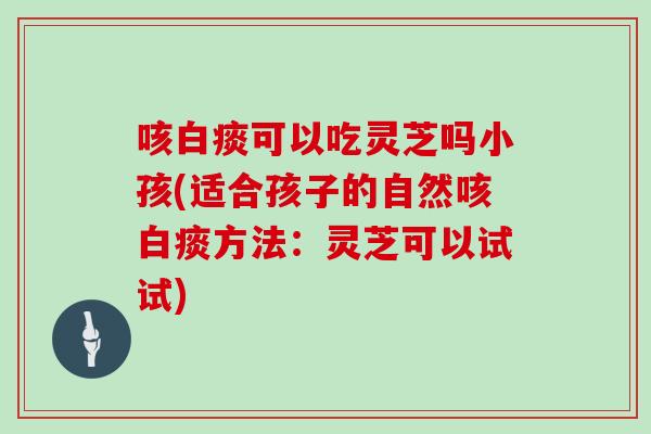 咳白痰可以吃灵芝吗小孩(适合孩子的自然咳白痰方法：灵芝可以试试)