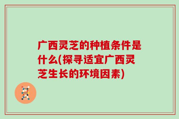 广西灵芝的种植条件是什么(探寻适宜广西灵芝生长的环境因素)