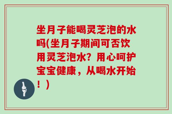 坐月子能喝灵芝泡的水吗(坐月子期间可否饮用灵芝泡水？用心呵护宝宝健康，从喝水开始！)