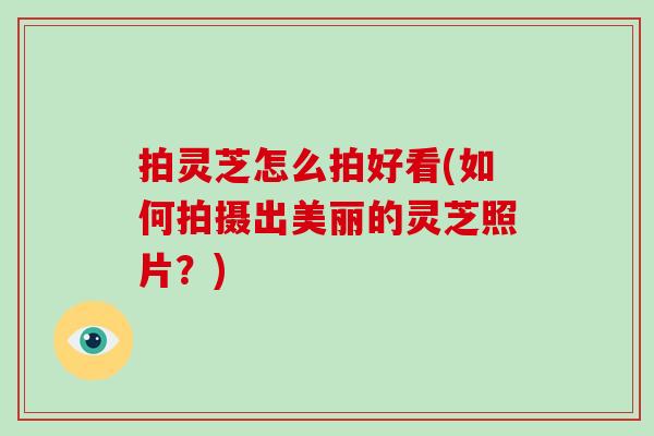 拍灵芝怎么拍好看(如何拍摄出美丽的灵芝照片？)
