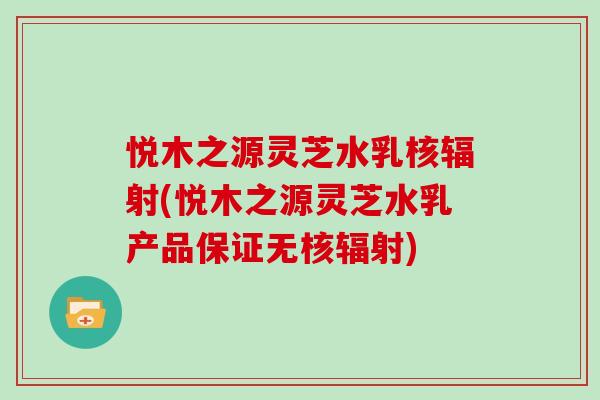 悦木之源灵芝水乳核辐射(悦木之源灵芝水乳产品保证无核辐射)