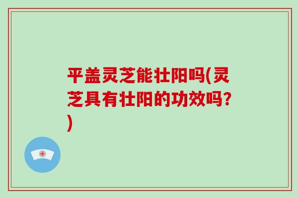 平盖灵芝能壮阳吗(灵芝具有壮阳的功效吗?)-第1张图片-灵芝大师 平盖灵芝能壮阳吗(灵芝具有壮阳的功效吗?)-第1张图片-灵芝大师