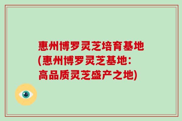 惠州博罗灵芝培育基地(惠州博罗灵芝基地：高品质灵芝盛产之地)