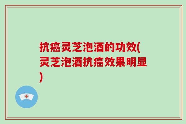 抗癌灵芝泡酒的功效(灵芝泡酒抗癌效果明显)