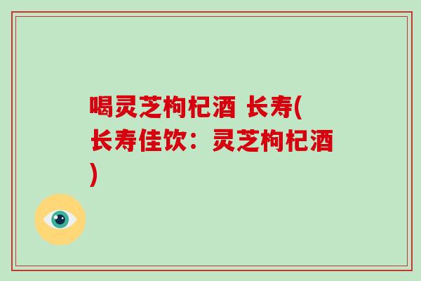 喝灵芝枸杞酒 长寿(长寿佳饮:灵芝枸杞酒)-第1张图片-灵芝大师 喝灵芝枸杞酒 长寿(长寿佳饮:灵芝枸杞酒)-第1张图片-灵芝大师