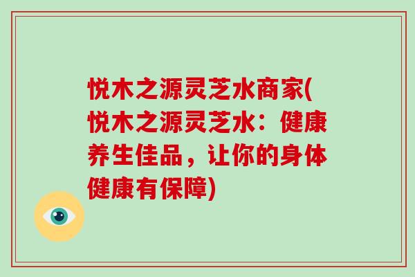 悦木之源灵芝水商家(悦木之源灵芝水：健康养生佳品，让你的身体健康有保障)