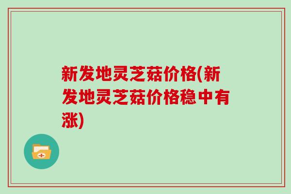 新发地灵芝菇价格(新发地灵芝菇价格稳中有涨)