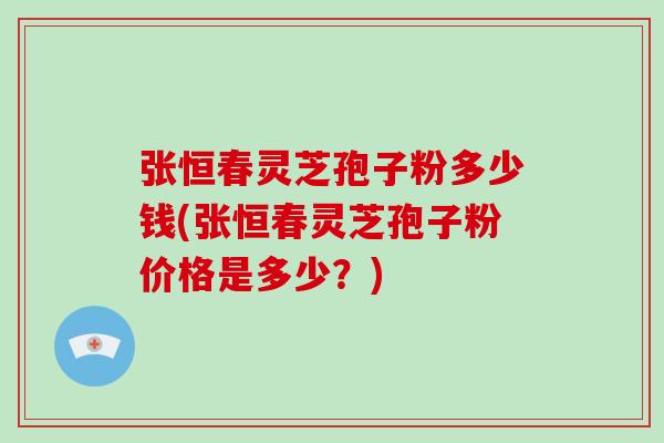张恒春灵芝孢子粉多少钱(张恒春灵芝孢子粉价格是多少？)