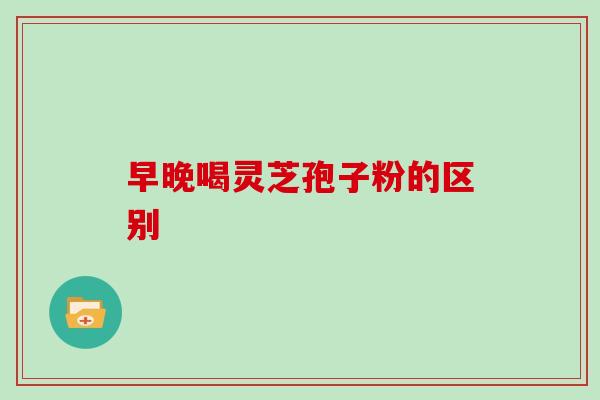 早晚喝灵芝孢子粉的区别