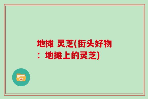 地摊 灵芝(街头好物：地摊上的灵芝)