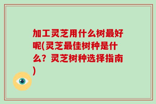 加工灵芝用什么树最好呢(灵芝最佳树种是什么？灵芝树种选择指南)