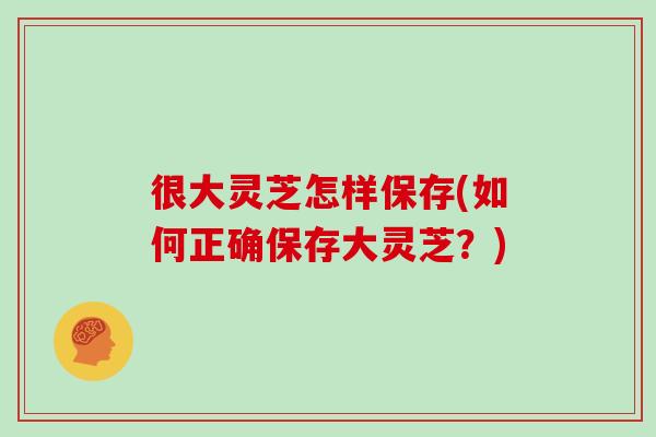 很大灵芝怎样保存(如何正确保存大灵芝？)