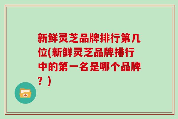 新鲜灵芝品牌排行第几位(新鲜灵芝品牌排行中的第一名是哪个品牌？)