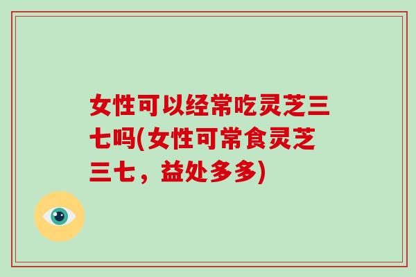 女性可以经常吃灵芝三七吗(女性可常食灵芝三七，益处多多)